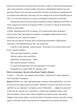 викиду великої кількості радіоактивних речовин у довкілля. Потоки високоактивної
лави з розплавленого палива й графіту проникли у приміщення нижньої частини
реактора. В результаті склалася надзвичайна ситуація, яка вимагала термінових дій
по нейтралізації небезпеки. Наслідки, які мала аварія на 4-му блоці Чорнобильської
АЕС, дали підстави вважати цю подію катастрофою планетарного масштабу.
Завдяки рішучим діям воєнізованої пожежної охорони Чорнобильської АЕС та
інших підрозділів пожежу на покрівлях ЧАЕС о 6 годині 35 хвилин 26 квітня було
повністю ліквідовано.
З 2001р. Чорнобильська АЕС не працює, всі її енергетичні блоки виведено з
експлуатації. Зараз продовжуються роботи з консервації зруйнованого блока,
створення над ним захисного укриття.
Після трагедії минуло 26 років, проте наслідки радіоактивного забруднення,
особливо в зоні Чорнобильської АЕС, усе відчутніші.
Спасибі за таку красиву , цікаву ромову . Я нагадаю, що гостями нашої студії
були Історики України.
Хай стане мир міцнішим у стократ,
Хай над землею чисте небо буде.
Чорнобиль- попередження , набат,
Його уроків людство не забуде.
Я з вами буду прощатись. Це була прогорама 5-й елемент .
Залишайтесь на каналі МіФ Тб . Бережіть себе .
Фізкультхвилинка .Звучить пісня Боже Україну збережи.
Учитель . « Людство , яке забуває свою історію, є приречене її знову пережити»
писав Григорій Сковорода.
Вчитель. Нібито час лікує найглибші рани, вгамовує найгостріший біль. Але цей —
не поступається навалі років, не слабшає. Можливо, тому що своєчасно не зуміли
зробити все для лікування. А можливо, взагалі Чорнобиль — інфаркт суспільства?
Адже коли він трапляється з людиною, то вважається справжнім дивом, коли
вдається вижити. Потім довго гоїться й рубцюється рана на серці. Проклятий
інфаркт намагаються забути, але він постійно й неодмінно нагадує про себе: мовляв,
друже, не плекай ілюзій, удар нанесено й повернення до колишньої молодості
 
