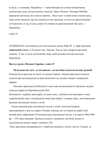 не буде...А можливо, Чорнобиль — страшний урок не стільки конкретному
суспільному ладу, скільки всьому людству? Зірка «Полин». Похмуре біблійне
пророцтво про води, які стануть гіркими…Ясно одне: із нами всіма сталося щось,
чому немає аналогів, про що людина не має уявлення, до чого не пристосований
ні її організм, ні зір, ні вуха, навіть її словник не пристосований. Це щось —
Чорнобиль.
слайд 14
ТЕЛЕВЕДУЧА: мої вітання усім телеглядачам каналу Міф ТБ в ефірі програма
соціальний статус і я її ведуча Аня Люклян. Тож на часі говорити про наше
здоровя . У нас в студії досвідчений лікар ,який розкаже нам про наслідки
Чорнобиля.
Виступ групи «Медики України» слайд 15
Незалежно від того , де ми живемо , ми постійно зазнаємо впливу радіації
Радіація була присутня на Землі і в космосі завжди. Знання пересічного жителя
планети про вплив радіації на живі організми і на людину мізерні і викривлені
міфами.
Наочним прикладом необхідності знань про вплив радіації на організм людини
показала аварія на Чорнобильській АЕС.
Починаючи з перших днів аварії і до цього часу, здійснюється моніторинг стану
здоров'я різних груп, постраждалих внаслідок аварії, і в першу чергу, досліджувалась
функція щитовидної залози у дітей.
Аналіз випадків раку щитовидної залози у дітей і підлітків України,
прооперованих у віці не старше 18 років, показав, що за 5 років до аварії в цій
віковій групі зафіксовано 59 випадків раку щитовидної залози, а за період 1986-1994
рр. – 339 таких випадків. Загальна кількість захворілих, які були дітьми та
підлітками на момент аварії, становить 542.
Темп зростання захворюваності є найбільш високим у дітей у віці до 15 років: за
 
