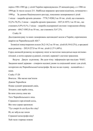 період 1981-1985 рр. у дітей України нараховувалось 25 випадків раку, а з 1986 по
1994 рр. їх число склало 211. Найбільш виражене зростання відмічене, починаючи з
1990 р. За даними Національного реєстру, показники захворюваності дітей
1 місце – хвороби органів дихання – 7778,7-9280,3 на 10 тис. дітей, що становить
52,2%-78,2%; 2 місце – хвороби органів травлення – 1037,4-1075,1 на 10 тис., що
становить 6,9%-9,1%; 3 місце – хвороби ендокринної системи і порушення обміну
речовин – 684,7-1083,8 на 10 тис., що становить 5,8-7,3%.
Слайд 16
Дослідження раку та нших захворювань щитовидної залози в Україні, спричинених
аварією на Чорнобильській АЕС".
Злоякісні новоутворення склали 26,2-14,2 на 10 тис. дітей (0,18-0,12%), а вроджені
вади розвитку – 203,9-227,8 на 10 тис. дітей (1,37-1,60%).
Серед аномалій розвитку на першому місці за частотою знаходяться вади кістково-
м'язової, а потім серцево-судинної, статевої, нервової і системи травлення.
Ведуча: Дякую за розмову . Ви дали чітку інформацію про наслідки ЧАЕС.
Завдання нашої держави – створити належні умови та соціальний захист для дітей,
потерпілих від Чорнобильської катастрофи. Це все на цю годину . залишайтесь з
нами.
Слайд 17-20
Вчитель : Ми маємо пам’ятати
Дзвони Чорнобиля
Пливе сумний тривожний дзвін,
Зітхають сиві верби стиха,
Бо наче спогад лине він
Того Чорнобильського лиха.
Страшного горя вічний солід,
Він тихо серцю промовля:
"Тут смерті й сліз було без ліку!
Ні, не забула ще земля
Страшної катастрофи віку!
Хай гасне згарище пожеж
 