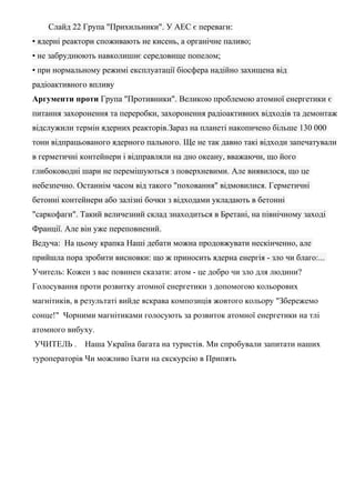 Слайд 22 Група "Прихильники". У АЕС є переваги:
• ядерні реактори споживають не кисень, а органічне паливо;
• не забруднюють навколишнє середовище попелом;
• при нормальному режимі експлуатації біосфера надійно захищена від
радіоактивного впливу
Аргументи проти Група "Противники". Великою проблемою атомної енергетики є
питання захоронення та переробки, захоронення радіоактивних відходів та демонтаж
відслужили термін ядерних реакторів.Зараз на планеті накопичено більше 130 000
тонн відпрацьованого ядерного пального. Ще не так давно такі відходи запечатували
в герметичні контейнери і відправляли на дно океану, вважаючи, що його
глибоководні шари не перемішуються з поверхневими. Але виявилося, що це
небезпечно. Останнім часом від такого "поховання" відмовилися. Герметичні
бетонні контейнери або залізні бочки з відходами укладають в бетонні
"саркофаги". Такий величезний склад знаходиться в Бретані, на північному заході
Франції. Але він уже переповнений.
Ведуча: На цьому крапка Наші дебати можна продовжувати нескінченно, але
прийшла пора зробити висновки: що ж приносить ядерна енергія - зло чи благо:...
Учитель: Кожен з вас повинен сказати: атом - це добро чи зло для людини?
Голосування проти розвитку атомної енергетики з допомогою кольорових
магнітиків, в результаті вийде яскрава композиція жовтого кольору "Збережемо
сонце!" Чорними магнітиками голосують за розвиток атомної енергетики на тлі
атомного вибуху.
УЧИТЕЛЬ . Наша Україна багата на туристів. Ми спробували запитати наших
туроператорів Чи можливо їхати на екскурсію в Припять
 