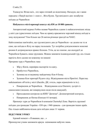 Слайд 23.
Тлеведуча: Вітаю всіх , хто зараз готовий до відпочинку. Нагадую, що з вами
передача « Пакуй валізи» і з нею я , Віта Кулик. Тур вихідного дня: незабутня
поїздка до Чорнобиля
Побувати в місті-примарі коштує від 830 до 10 000 гривень.
Авторитетний журнал Forbes назвав Чорнобиль одним із найекзотичніших місць
у світі для туристичних поїздок. Чим не привід присвятити черговий вікенд поїздці в
зону відчуження? Тим більше що 26 квітня річниця трагедії на ЧАЕС.
Найголовніше пам'ятайте, що тур вихідного дня до Чорнобиля - це далеко не те ж
саме, що поїздка в Ялту на парад тюльпанів. Тут потрібно усвідомлювати можливі
ризики й дотримуватися правил безпеки. Утім, це не означає, що екскурсії до
Чорнобиля бувають лише груповим. Можна замовити індивідуальний тур, ось тільки
вартість його далеко не кожному по кишені
Програма туру в Чорнобиль така:
• Збір у Києві, перевірка паспортів та одягу.
• Прибуття в Чорнобиль.
• Зупинка на оглядовому майданчику біля 4 блоку.
• Зупинка біля території Рудого лісу. Відвідування міста Прип'яті. Перегляд
найцікавіших об'єктів у місті (басейн, ДК, готель, парк атракціонів та ін.).
• Повернення до Чорнобиля. Відвідування села Опачичі, зустріч із
самоселами (людьми, які повернулися сюди після евакуації).
• Проходження контролю на КПП "Дитятки". Дозиметричний контроль.
• Повернення до Києва (близько 6-ї вечора).
Пропонує тури до Чорнобиля й компанія Chernobyl Zone. Вартість групової
поїздки для громадян України - 830 грн. і 940 гривень - для громадян інших країн.
Ось тільки найближча вільна дата поїздки лише 11 червня.
ПІДСУМОК УРОКУ
Ігровий момент « Я вважаю, що…»
Пропонуємо учням заповнити аркуш оцінювання набутих знань
 