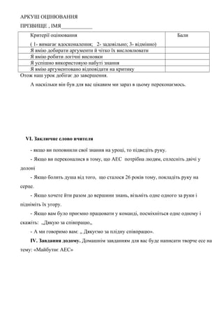 АРКУШ ОЦІНЮВАННЯ
ПРІЗВИЩЕ , ІМЯ____________
Критерії оцінювання
( 1- вимагає вдосконалення; 2- задовільно; 3- відмінно)
Бали
Я вмію добирати аргументи й чітко їх висловлювати
Я вмію робити логічні висновки
Я успішно використовую набуті знання
Я вмію аргументовано відповідати на критику
Отож наш урок добігає до завершення.
А наскільки він був для вас цікавим ми зараз в цьому переконаємось.
VI. Заключне слово вчителя
- якщо ви поповнили свої знання на уроці, то підведіть руку.
- Якщо ви переконалися в тому, що АЕС потрібна людям, сплесніть двічі у
долоні
- Якщо болить душа від того, що сталося 26 років тому, покладіть руку на
серце.
- Якщо хочете йти разом до вершини знань, візьміть одне одного за руки і
підніміть їх угору.
- Якщо вам було приємно працювати у команді, посміхніться одне одному і
скажіть: ,,Дякую за співпрацю,,
- А ми говоримо вам: ,, Дякуємо за плідну співпрацю».
IV. Завдання додому. Домашнім завданням для вас буде написати творче есе на
тему: «Майбутнє АЕС»
 