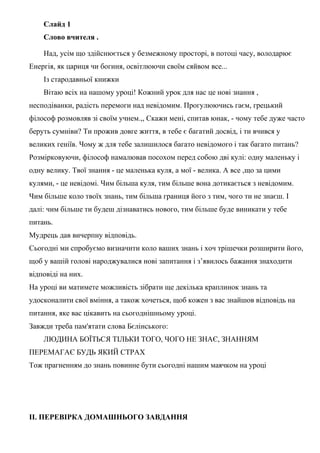 Слайд 1
Слово вчителя .
Над, усім що здійснюється у безмежному просторі, в потоці часу, володарює
Енергія, як цариця чи богиня, освітлюючи своїм сяйвом все...
Із стародавньої книжки
Вітаю всіх на нашому уроці! Кожний урок для нас це нові знання ,
несподіванки, радість перемоги над невідомим. Прогулюючись гаєм, грецький
філософ розмовляв зі своїм учнем.,, Скажи мені, спитав юнак, - чому тебе дуже часто
беруть сумніви? Ти прожив довге життя, в тебе є багатий досвід, і ти вчився у
великих геніїв. Чому ж для тебе залишилося багато невідомого і так багато питань?
Розмірковуючи, філософ намалював посохом перед собою дві кулі: одну маленьку і
одну велику. Твої знання - це маленька куля, а мої - велика. А все ,що за цими
кулями, - це невідомі. Чим більша куля, тим більше вона дотикається з невідомим.
Чим більше коло твоїх знань, тим більша границя його з тим, чого ти не знаєш. І
далі: чим більше ти будеш дізнаватись нового, тим більше буде виникати у тебе
питань.
Мудрець дав вичерпну відповідь.
Сьогодні ми спробуємо визначити коло ваших знань і хоч трішечки розширити його,
щоб у вашій голові народжувалися нові запитання і з’явилось бажання знаходити
відповіді на них.
На уроці ви матимете можливість зібрати ще декілька краплинок знань та
удосконалити свої вміння, а також хочеться, щоб кожен з вас знайшов відповідь на
питання, яке вас цікавить на сьогоднішньому уроці.
Завжди треба пам'ятати слова Бєлінського:
ЛЮДИНА БОЇТЬСЯ ТІЛЬКИ ТОГО, ЧОГО НЕ ЗНАЄ, ЗНАННЯМ
ПЕРЕМАГАЄ БУДЬ ЯКИЙ СТРАХ
Тож прагненням до знань повинне бути сьогодні нашим маячком на уроці
ІІ. ПЕРЕВІРКА ДОМАШНЬОГО ЗАВДАННЯ
 