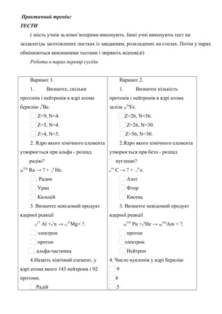 Практичний тренінг
ТЕСТИ
( шість учнів за комп’ютерами виконують .Інші учні виконують тест на
заздалегідь заготовлених листках із завданням, розкладених на столах. Потім у парах
обмінюються виконаними тестами і звіряють відповіді)
Робота в парах перевір сусіда
Вариант 1.
1. Визначте, скільки
протонів і нейтронів в ядрі атома
берилію 4
9
Ве.
Z=9, N=4.
Z=5, N=4.
Z=4, N=5.
2. Ядро якого хімічного елемента
утворюється при альфа - розпад
радію?
88
226
Ra → ? + 2
4
He.
. Радон
Уран
Кальцій
3. Визначте невідомий продукт
ядерної реакції
13
27
Al +0
1
n → 12
27
Mg+ ?.
электрон
протон
. альфа-частинка
4.Назвіть хімічний елемент, у
ядрі атома якого 143 нейтрони і 92
протони.
Радій
Вариант 2.
1. Визначте кількість
протонів і нейтронів в ядрі атома
заліза 26
56
Fe.
Z=26, N=56.
Z=26, N=30.
Z=56, N=30.
2.Ядро якого хімічного елемента
утворюється при бета - розпад
вуглецю?
6
14
C → ? + -1
0
e.
Азот
Фтор
Кисень
3. Визначте невідомий продукт
ядерної реакції
94
239
Pu +2
4
He → 96
242
Am + ?.
протон
электрон
Нейтрон
4. Число нуклонів у ядрі берилію
9
4
5
 