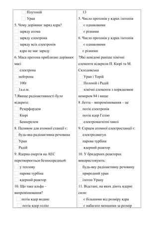 Плутоній
Уран
5. Чому дорівнює заряд ядра?
заряду атома
заряду електрона
заряду всіх електронів
ядро не має заряду
6. Маса протона приблизно дорівнює
масі
електрона
нейтрона
100г
1а.о.м.
7.Явище радіоактивності було
відкрите:
Резерфордом
Кюрі
Беккерелем
8. Паливом для атомної станції є:
будь-яка радіоактивна речовина
Уран
Радій
9. Ядерна енергія на АЕС
перетворюється безпосередньо6
у теплову
парова турбіна
ядерний реактор
10. Що таке альфа –
випромінювання?
потік ядер водню
потік ядер гелію
13
5. Число протонів у ядрах ізотопів
є однаковими
є різними
6. Число протонів у ядрах ізотопів
є однаковими
є різними
7Які невідомі раніше хімічні
елементи відкрили П. Кюрі та М.
Склодовська
Уран і Торій
Полоній і Радій
хімічні елементи з порядковим
номером 84 і вище
8 .бетта – випромінювання – це
потік електронів
потік ядер Гелію
електромагнітні хвилі
9. Серцем атомної електростанції є:
електродвигун
парова турбіна
ядерний реактор
10. У бридерних реакторах
використовують:
будь-яку радіоактивну речовину
природний уран
ізотоп Урану
11. Відстані, на яких діють ядерні
сили:
є більшими від розміру ядра
є набагато меншими за розмір
 