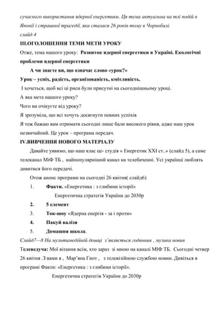 сучасного використання ядерної енергетики. Ця тема актуальна на тлі подій в
Японії і страшної трагедії, яка сталася 26 років тому в Чорнобилі.
слайд 4
ІІІ.ОГОЛОШЕННЯ ТЕМИ МЕТИ УРОКУ
Отже, тема нашого уроку: Розвиток ядерної енергетики в Україні. Екологічні
проблеми ядерної енергетики
А чи знаєте ви, що означає слово «урок?»
Урок – успіх, радість, організованість, кмітливість.
І хочеться, щоб всі ці риси були присутні на сьогоднішньому уроці.
А яка мета нашого уроку?
Чого ви очікуєте від уроку?
Я зрозуміла, що всі хочуть досягнути певних успіхів
Я теж бажаю вам отримати сьогодні лише бали високого рівня, адже наш урок
незвичайний. Це урок – програма передач.
IV.ВИВЧЕННЯ НОВОГО МАТЕРІАЛУ
Давайте уявимо, що наш клас це- студія « Енергетик ХХІ ст..» (слайд 5), а саме
телеканал МіФ ТБ , найпопулярніший канал на телебаченні. Усі українці люблять
дивитися його передачі.
Отож анонс програми на сьогодні 26 квітня( слайд6)
1. Факти. «Енергетика : з глибини історії»
Енергетична стратегія України до 2030р
2. 5 елемент
3. Ток-шоу «Ядерна енергія - за і проти»
4. Пакуй валізи
5. Домашня школа.
Слайд7—8 На мультимедійній дошці з’являється годинник , музика новин
Телеведуча: Мої вітання всім, хто зараз зі мною на каналі МІФ ТБ. Сьогодні четвер
26 квітня .З вами я , Мар’яна Гнот , з телевізійною службою новин. Дивіться в
програмі Факти: «Енергетика : з глибини історії».
Енергетична стратегія України до 2030р
 