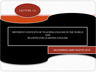 LECTURE (1)
MUHAMMAD AMIN RASYID 2016
DIFFERENT CONTEXTS OF TEACHING ENGLISH IN THE WORLD
AND
REASONS FOR LEARNING ENGLISH
 