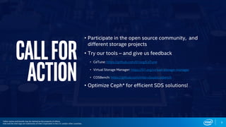 Callfor
action
• Participate in the open source community, and
different storage projects
• Try our tools – and give us feedback
• CeTune: https://github.com/01org/CeTune
• Virtual Storage Manager: https://01.org/virtual-storage-manager
• COSBench: https://github.com/intel-cloud/cosbench
• Optimize Ceph* for efficient SDS solutions!
9
*other names and brands may be claimed as the property of others.
Intel and the Intel logo are trademarks of Intel Corporation in the U.S. and/or other countries.
 