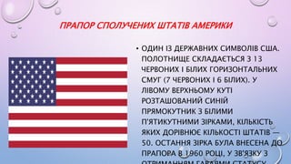 ПРАПОР СПОЛУЧЕНИХ ШТАТІВ АМЕРИКИ
• ОДИН ІЗ ДЕРЖАВНИХ СИМВОЛІВ США.
ПОЛОТНИЩЕ СКЛАДАЄТЬСЯ З 13
ЧЕРВОНИХ І БІЛИХ ГОРИЗОНТАЛЬНИХ
СМУГ (7 ЧЕРВОНИХ І 6 БІЛИХ). У
ЛІВОМУ ВЕРХНЬОМУ КУТІ
РОЗТАШОВАНИЙ СИНІЙ
ПРЯМОКУТНИК З БІЛИМИ
П'ЯТИКУТНИМИ ЗІРКАМИ, КІЛЬКІСТЬ
ЯКИХ ДОРІВНЮЄ КІЛЬКОСТІ ШТАТІВ —
50. ОСТАННЯ ЗІРКА БУЛА ВНЕСЕНА ДО
ПРАПОРА В 1960 РОЦІ, У ЗВ'ЯЗКУ З
 