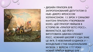 • ДИЗАЙН ПРАПОРА БУВ
ЗАПРОПОНОВАНИЙ ДЕПУТАТОМ ІЗ
НЬЮ-ДЖЕРСІ ФРЕНСІСОМ
ХОПКІНСОНОМ. 13 ЗІРОК У СИНЬОМУ
КАНТОНІ ПРАПОРА УТВОРЮВАЛИ
КОЛО. ЦЕЙ ПРАПОР УВІЙШОВ В
ІСТОРІЮ ЯК «ПРАПОР БЕТСІ РОСС».
ВВАЖАЄТЬСЯ, ЩО ЙОГО
ВИГОТОВИЛА ШВАЧКА ЕЛІЗАБЕТ
РОСС. КОЖНИЙ ШКОЛЯР У США ЗНАЄ
ЦЕ ІМ'Я, ЇЇ НЕВЕЛИКИЙ БУДИНОК У
ФІЛАДЕЛЬФІЇ СТАВ НАЦІОНАЛЬНИМ
МУЗЕЄМ. У ВЕРЕСНІ 1777 РОКУ
НОВИЙ ПРАПОР ВПЕРШЕ БУВ
 