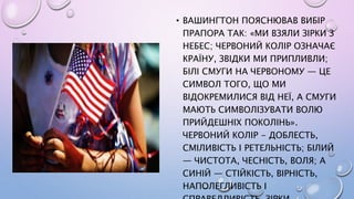• ВАШИНГТОН ПОЯСНЮВАВ ВИБІР
ПРАПОРА ТАК: «МИ ВЗЯЛИ ЗІРКИ З
НЕБЕС; ЧЕРВОНИЙ КОЛІР ОЗНАЧАЄ
КРАЇНУ, ЗВІДКИ МИ ПРИПЛИВЛИ;
БІЛІ СМУГИ НА ЧЕРВОНОМУ — ЦЕ
СИМВОЛ ТОГО, ЩО МИ
ВІДОКРЕМИЛИСЯ ВІД НЕЇ, А СМУГИ
МАЮТЬ СИМВОЛІЗУВАТИ ВОЛЮ
ПРИЙДЕШНІХ ПОКОЛІНЬ».
ЧЕРВОНИЙ КОЛІР - ДОБЛЕСТЬ,
СМІЛИВІСТЬ І РЕТЕЛЬНІСТЬ; БІЛИЙ
— ЧИСТОТА, ЧЕСНІСТЬ, ВОЛЯ; А
СИНІЙ — СТІЙКІСТЬ, ВІРНІСТЬ,
НАПОЛЕГЛИВІСТЬ І
 