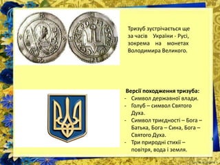 Тризуб зустрічається ще
за часів України - Русі,
зокрема на монетах
Володимира Великого.
Версії походження тризуба:
- Символ державної влади.
- Голуб – символ Святого
Духа.
- Символ триєдності – Бога –
Батька, Бога – Сина, Бога –
Святого Духа.
- Три природні стихії –
повітря, вода і земля.
 