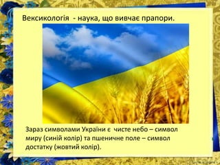 Вексикологія - наука, що вивчає прапори.
Зараз символами України є чисте небо – символ
миру (синій колір) та пшеничне поле – символ
достатку (жовтий колір).
 