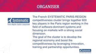5
ORGANISER
The French SYSTEMATIC PARIS-REGION
competitiveness cluster brings together 600
key players in the Paris region working in the
field of software-dominant systems and
focusing on markets with a strong social
dimension.
The goal of the cluster is to develop the
regional economy and boost the
competitiveness by leveraging innovation,
training and partnership opportunities.
 