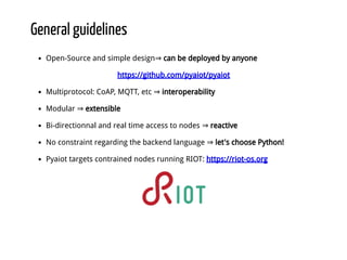 General guidelines
Open-Source and simple design⇒ can be deployed by anyone
https://github.com/pyaiot/pyaiot
Multiprotocol: CoAP, MQTT, etc ⇒ interoperability
Modular ⇒ extensible
Bi-directionnal and real time access to nodes ⇒ reactive
No constraint regarding the backend language ⇒ let's choose Python!
Pyaiot targets contrained nodes running RIOT: https://riot-os.org
 