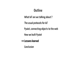 Outline
What IoT are we talking about ?
The usual protocols for IoT
Pyaiot, connecting objects to the web
How we built Pyaiot
⇒ Lessons learned
Conclusion
 