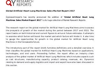 Global Artificial Heart Lung Machines Sales Market Report 2017
Qyresearchreports has recently announced the addition of "Global Artificial Heart Lung
Machines Sales Market Report 2017" to its huge collection of Market Research Reports.
The research report on the global market for Artificial Heart Lung Machines aims to assess
the prospects of growth of the market during the period between 2017 and 2022. The
report banks on both historical and current figures to arrive at future estimates. It attempts
to examine which factors will boost the market and which factors will hinder it. It also tries
to gauge the opportunities for growth in the global market for Artificial Heart Lung
Machines in the foreseeable future.
The introductory part of the report briefs furnishes definitions and a detailed overview. It
then classifies the global market for Artificial Heart Lung Machines based on applications,
technologies, and end users. Proceeding further, the report offers an industry chain
analysis of the global market of Artificial Heart Lung Machines which includes aspects such
as cost structures, manufacturing capacity, product catalog, revenues, etc. Dynamics
relating to demand and supply logistics and import and export have also been discussed in
this section.
 