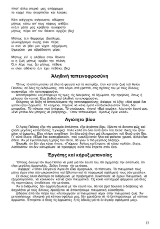13
τίποτ’ άλλο; στερνό μας απόρριμμα
το κορμί που σκορπιέται και λειώνει;
Κάτι ανέγγιχτο, ανήκουστο, αθώρητο
μήπως κάτω απ’ τους τάφους ανθίζει;
κι ό,τι μέσα μας κρύβεται αγνώριστο
μήπως πέρα απ’ τον θάνατο αρχίζει; (δις)
Μήπως ό,τι θαρρούμε βασίλεμα,
γλυκοχάραμα αυγής είναι πέρα;
κι αντί να ’ρθει μια νύχτα αξημέρωτη,
ξημερώνει μια αβράδιαστη μέρα;
Μήπως είν’ η αλήθεια στον θάνατο
κι η ζωή μήπως κρύβει την πλάνη;
Ό,τι λέμε πως ζει μήπως πέθανε
κι είναι αθάνατο ό,τι έχει πεθάνει; (δις)
Ἀληθινή ταπεινοφροσύνη
Ὅπως τό αλάτι µπαίνει σέ ὅλα τά φαγητά καί τά νοστιµίζει, ἔτσι καί στήν ζωή τοῦ Αγίου
Παϊσίου, σέ ὅλες τίς ἐκδηλώσεις, στά λόγια, στά γραπτά, στίς σχέσεις του µέ τούς ἄλλους,
συναντοῦµε τήν ταπεινοφροσύνη.
Ἀποστρεφόταν καί ἀπέφευγε τίς τιµές, τίς διακρίσεις, τά ἀξιώµατα, τήν προβολή, ὅπως ἡ
µέλισσα τόν καπνό. Εἶχε βαθειά καί ἀληθινή ταπεινοφροσύνη.
Θέλοντας νά δείξη τά ἀποτελέσµατα τῆς ταπεινοφροσύνης ἀνέφερε τό ἑξῆς: «Μιά φορά ἕνα
γατάκι ἦταν ἄρρωστο. Τό καηµένο, πήγαινε νά κάνη ἐµετό καί δυσκολευόταν πολύ, δέν
µποροῦσε. Τό πόνεσα πού ὑπέφερε. Τό σταύρωσα, τίποτε! «Βρέ χαµένε», λέω στόν ἑαυτό µου,
«ἕνα γατάκι δέν µπορεῖς νά βοηθήσης». ῞Οταν ταπεινώθηκα, ἀµέσως ἔγινε καλά».
Αγιότητα βίου
Ὁ Άγιος Παΐσιος εἶχε τήν µακαρία ἁπλότητα, εἶχε ἁγιότητα βίου, ἔβλεπε τό ἄκτιστο φῶς καί
ζοῦσε µεγάλες καταστάσεις. Ἐγνώριζε πολύ καλά ὅτι όλα αὐτά ἦταν τοῦ Θεοῦ˙ δικές του ἦταν
µόνο οἱ ἁµαρτίες. Εἶχε πλήρη συνείδηση ὅτι ὅλα αὐτά ἦταν µιά ἐλεηµοσύνη τοῦ Θεοῦ στόν ἴδιο.
Γι᾿ αὐτό ἔλεγε: «Εἶµαι ἕνα κονσερβοκούτι, πού γυαλίζει στόν ἥλιο καί φαίνεται χρυσό, ἀλλά εἶναι
ἄδειο. Ἄν µέ ἐγκαταλείψη ἡ χάρις τοῦ Θεοῦ, θά γίνω ὁ πιό µεγάλος ἀλήτης».
Ένοιωθε ότι δέν εἶχε κάνει τίποτε. «Γνώρισα Ἁγίους καί ἔπρεπε νά κάνω πολλά», ἔλεγε.
Αισθανόταν ότι δεν κατώρθωσε νά προσφέρη αὐτά πού ἔπρεπε στόν Θεό.
Ἐργάτης καί κήρυξ µετανοίας
῞Οποιος ἄκουγε τόν Άγιο Παΐσιο νά µιλᾶ γιά τόν ἑαυτό του, θά σχηµάτιζε τήν ἐντύπωση ὅτι
εἶναι µεγάλος ἁµαρτωλός. Ζοῦσε ἔντονα τήν µετάνοια.
Ἀνέφερε: «῞Οταν ἔλεγαν οἱ Ἅγιοι ὅτι εἶναι ἁµαρτωλοί, τό πίστευαν. Τά πνευµατικά τους
µάτια εἶχαν γίνει σάν µικροσκόπια καί ἔβλεπαν καί τά παραµικρά σφάλµατά τους σάν µεγάλα».
Σέ όλους αλλά ιδιαίτερα σε ἀνδρόγυνα µέ προβλήµατα συνιστοῦσε νά ἔχουν Πνευµατικό, νά
ἐξοµολογοῦνται, νά κοινωνοῦν καί νά ζοῦν πνευµατικά. Ὡς κοινό καί ἰσχυρό φάρµακο γιά ὅλες
τίς περιπτώσεις ὑποδείκνυε τήν µετάνοια.
Ἄν ὁ ἄνθρωπος δέν ἀρχίση δουλειά µέ τόν ἑαυτό του, θά τοῦ βρεῖ δουλειά ὁ διάβολος νά
ἀσχολῆται µέ τούς ἄλλους. Χρειάζεται νά ἀποκτήσουµε πνευµατική εὐαισθησία.
Δίδασκε ἀπό τήν πεῖρα του: «Λειτουργοῦν οἱ πνευµατικοί νόµοι στήν πνευµατική ζωή. Ἄν
µετανοήσουµε εἰλικρινά γιά κάποιο σφάλµα µας, δέν χρειάζεται νά τό ξεπληρώσουµε µέ κάποια
ἀρρώστια. Ἐπιτρέπει ὁ Θεός τίς ἀρρώστιες ἤ τίς ἀδικίες γιά τά ἐν ἀγνοίᾳ σφάλµατά µας».
 