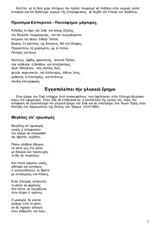 7
Καί ἔτσι, µέ τή θεία χάρι, ἀπέφυγε τόν πρῶτο πειρασµό νά πηδήση στόν γκρεµό, αλλά
ἀπέφυγε καί τόν βαθύτερο γκρεµό τῆς ὑπερηφανείας, νά δεχθῆ τόν ἔπαινο τοῦ διαβόλου.
Προσόμια Εσπερινού - Πανεύφημοι μάρτυρες.
Ἀνῆλθες ἐν ὄρει τοῦ Σινᾶ, καὶ ὁσίως ἔζησας,
τὸν Μωϋσῆν ἐκμιμούμενος, καὶ τὸν συγγράψαντα,
Κλίμακα τὴν θείαν, ἔνδοξε Παΐσιε,
βιώσας ἐν νηστείαις ὡς ἄσαρκος, διὸ καὶ εἴληφας,
Παρακλήτου τὰ χαρίσματα, ὡς οἱ πάλαι,
Πατέρες καὶ ἅγιοι.
Νεότητος ὤφθης φροντιστής, ἀσκητὰ Παΐσιε,
τῶν ἀσθενῶν ἡ βοήθεια, καὶ ἀπεξάρτησις,
νέων ἐθισμένων, ταῖς οὐσίαις ἅγιε,
φυτῶν ναρκωτικῶν τοῦ ἀλάστορος, ἀθέων ἴασις,
μαθητῶν ἡ ἐπιστήριξις, καὶ ἁπάντων,
οἰκεῖος καὶ γνώριμος.
Ἐγκαταλείπει τήν γλυκειά ἔρηµο
Στην έρημο του Σινά υπέφερε ἀπό πονοκεφάλους πού ὀφείλονταν στήν ἔλλειψη ὀξυγόνου
λόγω τοῦ ὑψοµέτρου. Όταν εἶδε νά ἐπιδεινώνεται ἡ κατάσταση τῆς ὑγείας του, πῆρε τήν
ἀπόφαση να ἐγκαταλείψει την γλυκειά ἔρηµο τοῦ Σινά καί να ἐπιστρέψει στο Ἄγιον Ὄρος στήν
Καλύβη τῶν Ἀρχαγγέλων της Σκήτης τῶν Ἰβήρων (12-5-1964).
Μεγάλος είν’ ηρωισμός
Μεγάλος είν’ ηρωισμός
κανείς ν’ αποφασίσει
τον κόσμο να απαρνηθεί
ίνα Χριστόν κερδίσει.
Πόσοι αλήθεια έθαψαν
τα νιάτα μες στο ράσο
με δάκρυα και προσευχάς
το βίο να περάσουν.
Και πόσοι άφησαν γονείς,
αδέλφια και γειτόνους
ν’ ακολουθήσουν το Χριστό
με στεναγμούς και πόνους.
Είναι Σταυρός ασήκωτος
το ράσο να φορέσεις
Και πάντα να αγωνίζεσαι
στον Κύριο ν’ αρέσεις.
Ο μοναχός δε γίνεται
μονάχα από το ράσο
αν δε τηρήσει αλλαγή
στον άνθρωπο τον έσω.
 