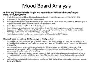 Mood Board Analysis
Is there any repetition in the images you have collected? Repeated colours/images
styles/fonts/tone/mood
• I collected some mood board images because I want to see all images to match my short film.
• I collected all the mood board are more creepy.
• I collected some horror fonts from the Google called the DaFonts. There have a lots of different group
of genre fonts like horror, comedy, action and everything else.
• I collected some colours from the other movies.
• I not need any sound because I am deaf and my film is fully deaf movie. I removed the voice and
background off like a silent movie. But I will must using the subtitles because that is important to
hearing people who is not understand sign languages.
• I collected some scary and creepy images styles for the poster and DVD cover.
How will your mood board influence your final product?
• My mood board are influence me to more idea and I can imagine what is it look like. All mood board
are black/white and there aren’t a lots of colourful. I want my short film is more creepy like dark, cold
and spooky.
• Connotation of this fonts, DaFonts are important because I want my title looks more scary. My
audience will be notice my film is linking to horror genre. Also the subtitles will using DaFont for
colours each the characters who is talking.
• I must will put my poster and DVD cover colours is dark and shadows because the colours is show to
my audience will be know which the genre are. The horror is always have dark, shadow, blood and
fogs.
• I will picking the image of someone wear hoodie and dark and shadow on their face to makes no-one
know who they is.
 