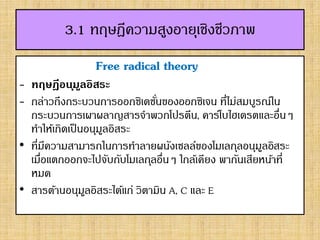 3.1 ทฤษฎีความสูงอายุเชิงชีวภาพ
Free radical theory
- ทฤษฎีอนุมูลอิสระ
- กล่าวถึงกระบวนการออกซิเดชั่นของออกซิเจน ที่ไม่สมบูรณ์ใน
กระบวนการเผาผลาญสารจาพวกโปรตีน, คาร์โบไฮเดรตและอื่นๆ
ทาให้เกิดเป็นอนุมูลอิสระ
• ที่มีความสามารถในการทาลายผนังเซลล์ของโมเลกุลอนุมูลอิสระ
เมื่อแตกออกจะไปจับกับโมเลกุลอื่นๆ ใกล้เคียง พากันเสียหน้าที่
หมด
• สารต้านอนุมูลอิสระได้แก่ วิตามิน A, C และ E
 