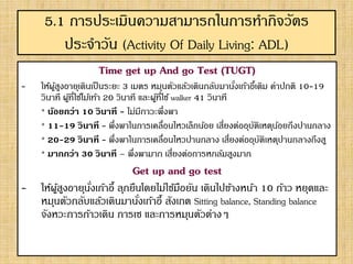 5.1 การประเมินความสามารถในการทากิจวัตร
ประจาวัน (Activity Of Daily Living: ADL)
Time get up And go Test (TUGT)
- ให้ผู้สูงอายุเดินเป็นระยะ 3 เมตร หมุนตัวแล้วเดินกลับมานั่งเก้าอี้เดิม ค่าปกติ 10-19
วินาที ผู้ที่ใช้ไม้เท้า 20 วินาที และผู้ที่ใช้ walker 41 วินาที
* น้อยกว่า 10 วินาที - ไม่มีภาวะพึ่งพา
* 11-19 วินาที - พึ่งพาในการเคลื่อนไหวเล็กน้อย เสี่ยงต่ออุบัติเหตุน้อยถึงปานกลาง
* 20-29 วินาที - พึ่งพาในการเคลื่อนไหวปานกลาง เสี่ยงต่ออุบัติเหตุปานกลางถึงสู
* มากกว่า 30 วินาที – พึ่งพามาก เสี่ยงต่อการหกล้มสูงมาก
Get up and go test
- ให้ผู้สูงอายุนั่งเก้าอี้ ลุกยืนโดยไม่ใช้มือยัน เดินไปข้างหน้า 10 ก้าว หยุดและ
หมุนตัวกลับแล้วเดินมานั่งเก้าอี้ สังเกต Sitting balance, Standing balance
จังหวะการก้าวเดิน การเซ และการหมุนตัวต่างๆ
 