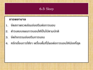 6.5 Sleep
การพยาบาล
1. จัดสภาพแวดล้อมส่งเสริมต่อการนอน
2. ดารงแบบแผนการนอนให้เป็นไปตามปกติ
3. จัดกิจกรรมส่งเสริมการนอน
4. หลีกเลี่ยงการใช้ยา เครื่องดื่มที่มีผลต่อการนอนให้น้อยที่สุด
 