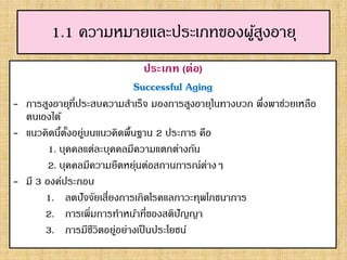 1.1 ความหมายและประเภทของผู้สูงอายุ
ประเภท (ต่อ)
Successful Aging
- การสูงอายุที่ประสบความสาเร็จ มองการสูงอายุในทางบวก พึ่งพาช่วยเหลือ
ตนเองได้
- แนวคิดนี้ตั้งอยู่บนแนวคิดพื้นฐาน 2 ประการ คือ
1. บุคคลแต่ละบุคคลมีความแตกต่างกัน
2. บุคคลมีความยืดหยุ่นต่อสถานการณ์ต่างๆ
- มี 3 องค์ประกอบ
1. ลดปัจจัยเสี่ยงการเกิดโรคแลภาวะทุพโภชนาการ
2. การเพิ่มการทาหน้าที่ของสติปัญญา
3. การมีชีวิตอยู่อย่างเป็นประโยชน์
 
