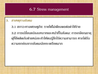 6.7 Stress management
3. สาเหตุทางสังคม
3.1 สภาวะทางเศรษฐกิจ: รายได้ไม่เพียงพอต่อค่าใช้จ่าย
3.2 การเปลี่ยนแปลงบทบาทและหน้าที่ในสังคม: การเกษียณอายุ
ผุ้ที่ยึดติดกับตาแหน่งจะทาให้ตนรู้สึกไร้ความสามารถ หากได้รับ
ความยกย่องจากสังคมน้อยจะเครียดมาก
 
