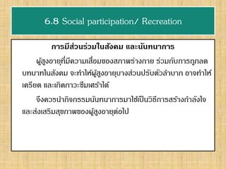6.8 Social participation/ Recreation
การมีส่วนร่วมในสังคม และนันทนาการ
ผู้สูงอายุที่มีความเสื่อมของสภาพร่างกาย ร่วมกับการถูกลด
บทบาทในสังคม จะทาให้ผู้สูงอายุบางส่วนปรับตัวลาบาก อาจทาให้
เครียด และเกิดภาวะซึมเศร้าได้
จึงควรนากิจกรรมนันทนาการมาใช้เป็นวิธีการสร้างกาลังใจ
และส่งเสริมสุขภาพของผู้สูงอายุต่อไป
 