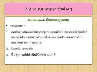 7.2 ระบบกระดูก/ ข้อต่างๆ
Osteoporosis (โรคกระดูกพรุน)
• การพยาบาล
1. ลดปัจจัยเสียงโดยให้ความรู้แก่บุคคลทั่วไป เกี่ยวกับปัจจัยเสี่ยง
และการปรับแผนการดาเนินชีวิต โดย รับประทานอาหารที่มี
แคลเซียม ออกกาลังกาย
2. ป้ องกันกระดูกหัก
3. ฟื้นฟูสภาพให้ดาเนินชีวิตได้ตามปกติ
 