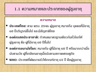 1.1 ความหมายและประเภทของผู้สูงอายุ
ความหมาย
 ประเทศไทย: ตาม พรบ. 2546 ผู้สูงอายุ หมายถึง บุคคลที่มีอายุ
60 ปีบริบูรณ์ขึ้นไป และมีสัญชาติไทย
 องค์กรสหประชาชาติ: กาหนดมาตรฐานเดียวกันทั่วโลกให้
ผู้สูงอายุ คือ ผู้ที่มีอายุ 60 ปีขึ้นไป
 องค์การอนามัยโลก: หมายถึง ผู้ที่มีอายุ 60 ปี หรือมากกว่าเมื่อ
นับตามวัย ผู้ที่เกษียณอายุเมื่อนับตามสภาพเศรษฐกิจ
 WHO: ประเทศที่พัฒนาแล้วใช้เกณฑ์อายุ 65 ปี คือผู้สูงอายุ
 