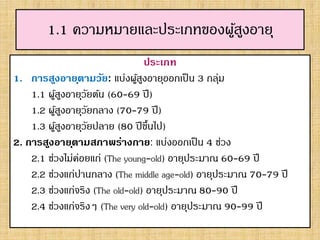 1.1 ความหมายและประเภทของผู้สูงอายุ
ประเภท
1. การสูงอายุตามวัย: แบ่งผู้สูงอายุออกเป็น 3 กลุ่ม
1.1 ผู้สูงอายุวัยต้น (60-69 ปี)
1.2 ผู้สูงอายุวัยกลาง (70-79 ปี)
1.3 ผู้สูงอายุวัยปลาย (80 ปีขึ้นไป)
2. การสูงอายุตามสภาพร่างกาย: แบ่งออกเป็น 4 ช่วง
2.1 ช่วงไม่ค่อยแก่ (The young-old) อายุประมาณ 60-69 ปี
2.2 ช่วงแก่ปานกลาง (The middle age-old) อายุประมาณ 70-79 ปี
2.3 ช่วงแก่จริง (The old-old) อายุประมาณ 80-90 ปี
2.4 ช่วงแก่จริงๆ (The very old-old) อายุประมาณ 90-99 ปี
 
