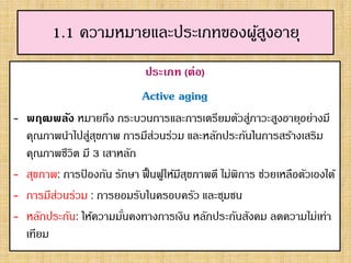 1.1 ความหมายและประเภทของผู้สูงอายุ
ประเภท (ต่อ)
Active aging
- พฤฒพลัง หมายถึง กระบวนการและการเตรียมตัวสู่ภาวะสูงอายุอย่างมี
คุณภาพนาไปสู่สุขภาพ การมีส่วนร่วม และหลักประกันในการสร้างเสริม
คุณภาพชีวิต มี 3 เสาหลัก
- สุขภาพ: การป้ องกัน รักษา ฟื้นฟูให้มีสุขภาพดี ไม่พิการ ช่วยเหลือตัวเองได้
- การมีส่วนร่วม : การยอมรับในครอบครัว และชุมชน
- หลักประกัน: ให้ความมั่นคงทางการเงิน หลักประกันสังคม ลดความไม่เท่า
เทียม
 