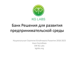 Банк Решения для развития
предпринимательской среды
Национальная Стратегия Устойчивого Развития 2018-2023
Азиз Солтобаев
ОФ KG Labs
kglabs.org
 