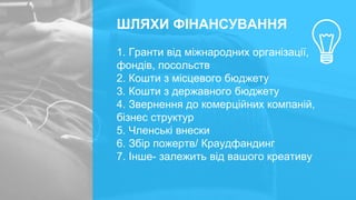 ШЛЯХИ ФІНАНСУВАННЯ
1. Гранти від міжнародних організації,
фондів, посольств
2. Кошти з місцевого бюджету
3. Кошти з державного бюджету
4. Звернення до комерційних компаній,
бізнес структур
5. Членські внески
6. Збір пожертв/ Краудфандинг
7. Інше- залежить від вашого креативу
 