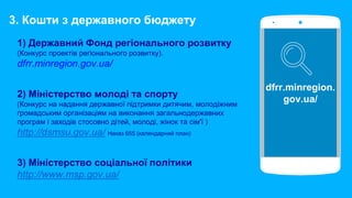 1) Державний Фонд регіонального розвитку
(Конкурс проектів регіонального розвитку).
dfrr.minregion.gov.ua/
2) Міністерство молоді та спорту
(Конкурс на надання державної підтримки дитячим, молодіжним
громадським організаціям на виконання загальнодержавних
програм і заходів стосовно дітей, молоді, жінок та сім'ї )
http://dsmsu.gov.ua/ Наказ 655 (календарний план)
3) Міністерство соціальної політики
http://www.msp.gov.ua/
dfrr.minregion.
gov.ua/
3. Кошти з державного бюджету
 
