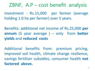 22
ZBNF, A.P – cost benefit analysis
Investment - Rs.15,000 per farmer (average
holding 1.0 ha per farmer) over 5 years.
B...