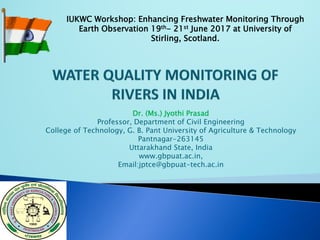 Dr. (Ms.) Jyothi Prasad
Professor, Department of Civil Engineering
College of Technology, G. B. Pant University of Agriculture & Technology
Pantnagar-263145
Uttarakhand State, India
www.gbpuat.ac.in,
Email:jptce@gbpuat-tech.ac.in
IUKWC Workshop: Enhancing Freshwater Monitoring Through
Earth Observation 19th- 21st June 2017 at University of
Stirling, Scotland.
 