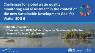 Challenges for global water quality
monitoring and assessment in the context of
the new Sustainable Development Goal for
Water, SDG 6
Deborah Chapman,
UN Environment GEMS/Water Capacity Development Centre,
University College Cork, Ireland
 