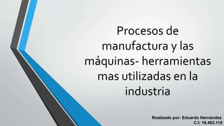 Procesos de
manufactura y las
máquinas- herramientas
mas utilizadas en la
industria
Realizado por: Eduardo Hernández
C.I: 18.483.119
 