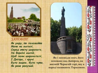 Як і заповідав поет, його
поховано над Дніпром, на
високій Чернечій горі, яку в
народі називають Тарасовою.
ЗАПОВІТ
 