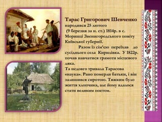 народився 25 лютого
(9 березня за н. ст.) 1814р. в с.
Моринці Звенигородського повіту
Київської губернії.
Разом їз сім’єю переїхав до
сусіднього села Кирилівка. У 1822р.
почав навчатися грамоти місцевого
дяка.
Та недовго тривала Тарасова
«наука». Рано померли батьки, і він
залишився сиротою. Тяжким було
життя хлопчика, але йому вдалося
стати великим поетом.
 