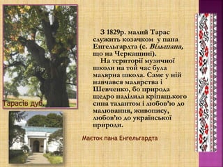 З 1829р. малий Тарас
служить козачком у пана
Енгельгардта (с. Вільшана,
що на Черкащині).
На території музичної
школи на той час була
малярна школа. Саме у ній
навчався малярства і
Шевченко, бо природа
щедро наділила кріпацького
сина талантом і любов’ю до
малювання, живопису,
любов’ю до української
природи.
.
 