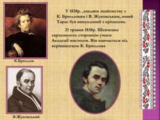 К.Брюллов
В.Жуковський
У 1838р. ,завдяки знайомству з
К. Брюлловим і В. Жуковським, юний
Тарас був викуплений з кріпацтва.
21 травня 1838р. Шевченка
зараховують стороннім учнем
Академії мистецтв. Він навчається під
керівництвом К. Брюллова
 