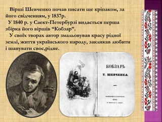 Вірші Шевченко почав писати ще кріпаком, за
його свідченням, у 1837р.
У 1840 р. у Саект-Петербурзі видається перша
збірка його віршів “Кобзар”.
У своїх творах автор змальовував красу рідної
землі, життя українського народу, закликав любити
і шанувати своє,рідне.
 