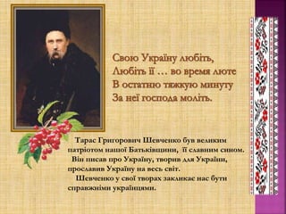 Тарас Григорович Шевченко був великим
патріотом нашої Батьківщини, її славним сином.
Він писав про Україну, творив для України,
прославив Україну на весь світ.
Шевченко у свої творах закликає нас бути
справжніми українцями.
 