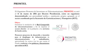 PROMTEL
El Organismo Promotor de Inversiones en Telecomunicaciones, PROMTEL se creó
el 11 de marzo de 2016 por Decreto Presidencial, como un organismo
descentralizado con personalidad jurídica y patrimonio propios agrupado en el
sector coordinado por la Secretaría de Comunicaciones y Transportes (SCT).
Objeto
Garantizar la instalación de la Red Compartida
de telecomunicaciones a fin de impulsar el
acceso efectivo de la población a los servicios
de banda ancha.
Promover proyectos de desarrollo e inversión
para el despliegue de infraestructura de
telecomunicaciones y radiodifusión,
aprovechando los activos con los que cuenta el
Estado, conforme a las políticas y lineamientos
que emita la SCT.
2
 