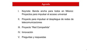 3
Agenda
I. Keynote: Banda ancha para todos en México:
Proyectos para impulsar el acceso universal
II. Proyecto para impulsar el despliegue de redes de
telecomunicaciones
III. Proyecto “Red Compartida”
IV. Innovación
V. Preguntas y respuestas
 