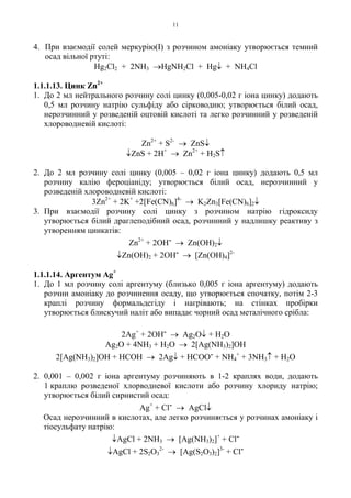 11
4. При взаємодії солей меркурію(І) з розчином амоніаку утворюється темний
осад вільної ртуті:
Hg2Cl2 + 2NH3 →HgNH2Cl + Hg↓ + NH4Cl
1.1.1.13. Цинк Zn2+
1. До 2 мл нейтрального розчину солі цинку (0,005-0,02 г іона цинку) додають
0,5 мл розчину натрію сульфіду або сірководню; утворюється білий осад,
нерозчинний у розведеній оцтовій кислоті та легко розчинний у розведеній
хлороводневій кислоті:
Zn2+
+ S2-
→ ZnS↓
↓ZnS + 2H+
→ Zn2+
+ H2S↑
2. До 2 мл розчину солі цинку (0,005 – 0,02 г іона цинку) додають 0,5 мл
розчину калію фероціаніду; утворюється білий осад, нерозчинний у
розведеній хлороводневій кислоті:
3Zn2+
+ 2K+
+2[Fe(CN)6]4-
→ K2Zn3[Fe(CN)6]2↓
3. При взаємодії розчину солі цинку з розчином натрію гідроксиду
утворюється білий драглеподібний осад, розчинний у надлишку реактиву з
утворенням цинкатів:
Zn2+
+ 2OH- → Zn(OH)2↓
↓Zn(OH)2 + 2OH- → [Zn(OH)4]2-
1.1.1.14. Аргентум Ag+
1. До 1 мл розчину солі аргентуму (близько 0,005 г іона аргентуму) додають
розчин амоніаку до розчинення осаду, що утворюється спочатку, потім 2-3
краплі розчину формальдегіду і нагрівають; на стінках пробірки
утворюється блискучий наліт або випадає чорний осад металічного срібла:
2Ag+
+ 2OH- → Ag2O↓ + H2O
Ag2O + 4NH3 + H2O → 2[Ag(NH3)2]OH
2[Ag(NH3)2]OH + HCOH → 2Ag↓ + HCOO- + NH4
+
+ 3NH3↑ + H2O
2. 0,001 – 0,002 г іона аргентуму розчиняють в 1-2 краплях води, додають
1 краплю розведеної хлорводневої кислоти або розчину хлориду натрію;
утворюється білий сирнистий осад:
Ag+
+ Cl- → AgCl↓
Осад нерозчинний в кислотах, але легко розчиняється у розчинах амоніаку і
тіосульфату натрію:
↓AgCl + 2NH3 → [Ag(NH3)2]+
+ Сl-
↓AgCl + 2S2O3
2-
→ [Ag(S2O3)2]3-
+ Cl-
 